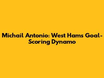 Michail Antonio: West Ham's Goal-Scoring Dynamo