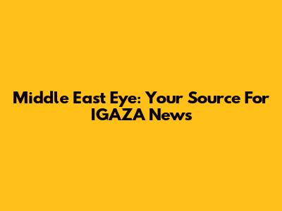 Middle East Eye: Your Source For IGAZA News