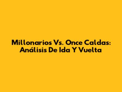 Millonarios Vs. Once Caldas: Análisis De Ida Y Vuelta