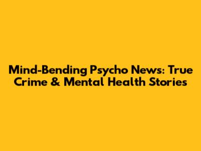 Mind-Bending Psycho News: True Crime & Mental Health Stories