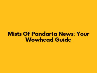 Mists Of Pandaria News: Your Wowhead Guide