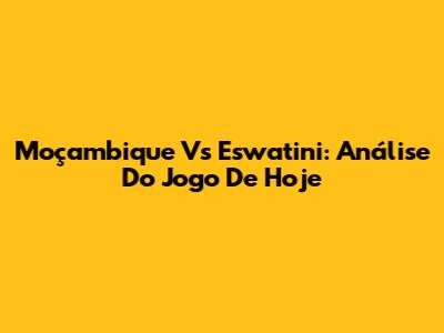 Moçambique Vs Eswatini: Análise Do Jogo De Hoje