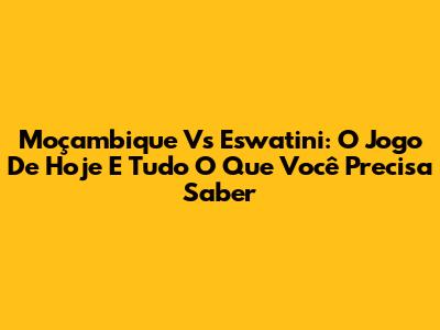 Moçambique Vs Eswatini: O Jogo De Hoje E Tudo O Que Você Precisa Saber
