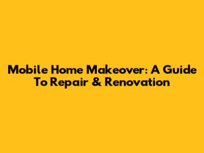 Mobile Home Makeover: A Guide To Repair & Renovation