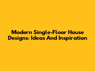 Modern Single-Floor House Designs: Ideas And Inspiration