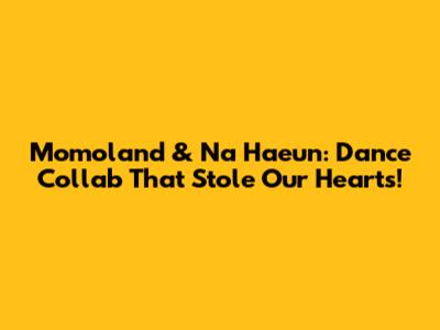 Momoland & Na Haeun: Dance Collab That Stole Our Hearts!