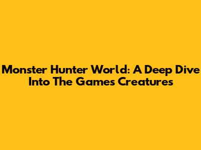Monster Hunter World: A Deep Dive Into The Game's Creatures
