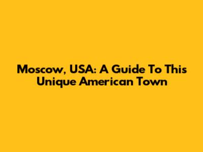 Moscow, USA: A Guide To This Unique American Town