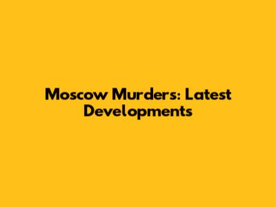 Moscow Murders: Latest Developments