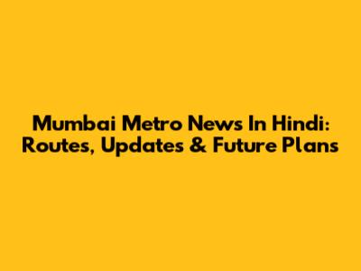 Mumbai Metro News In Hindi: Routes, Updates & Future Plans