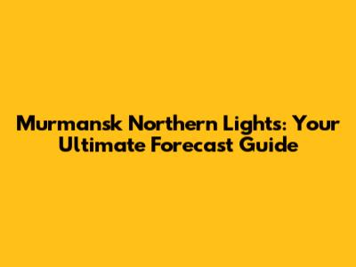 Murmansk Northern Lights: Your Ultimate Forecast Guide