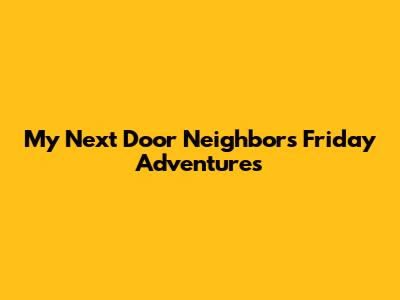 My Next Door Neighbor's Friday Adventures