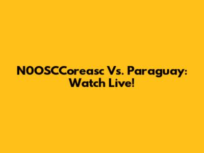 N0OSCCoreasc Vs. Paraguay: Watch Live!