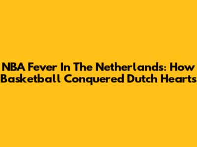 NBA Fever In The Netherlands: How Basketball Conquered Dutch Hearts