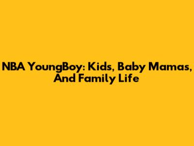 NBA YoungBoy: Kids, Baby Mamas, And Family Life