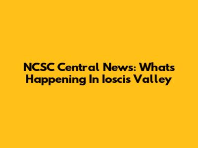 NCSC Central News: What's Happening In Ioscis Valley