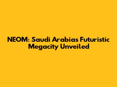 NEOM: Saudi Arabia's Futuristic Megacity Unveiled