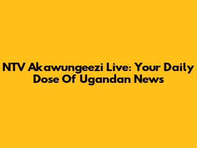 NTV Akawungeezi Live: Your Daily Dose Of Ugandan News