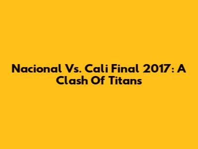 Nacional Vs. Cali Final 2017: A Clash Of Titans
