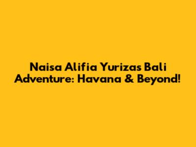 Naisa Alifia Yuriza's Bali Adventure: Havana & Beyond!