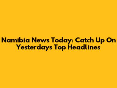 Namibia News Today: Catch Up On Yesterday's Top Headlines