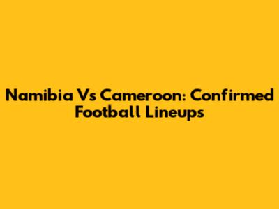 Namibia Vs Cameroon: Confirmed Football Lineups