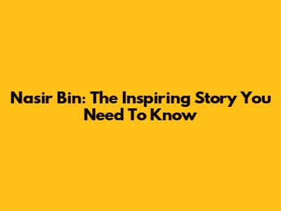 Nasir Bin: The Inspiring Story You Need To Know