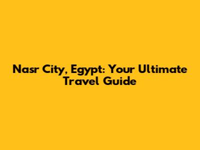 Nasr City, Egypt: Your Ultimate Travel Guide