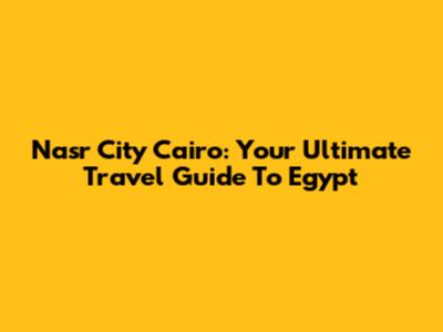 Nasr City Cairo: Your Ultimate Travel Guide To Egypt
