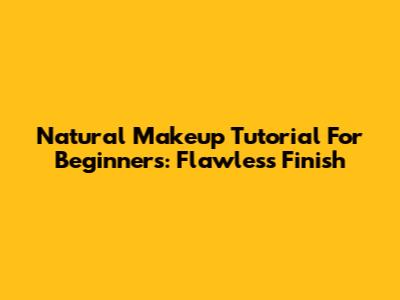 Natural Makeup Tutorial For Beginners: Flawless Finish
