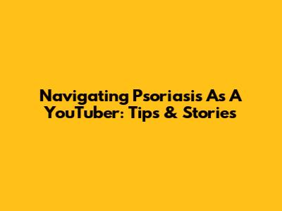 Navigating Psoriasis As A YouTuber: Tips & Stories