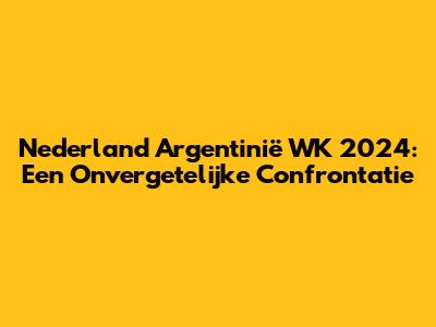 Nederland Argentinië WK 2024: Een Onvergetelijke Confrontatie
