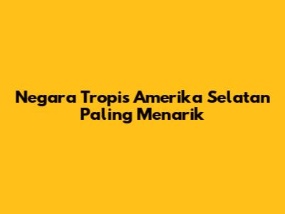 Negara Tropis Amerika Selatan Paling Menarik
