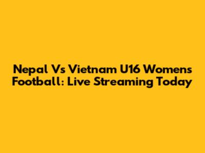 Nepal Vs Vietnam U16 Women's Football: Live Streaming Today