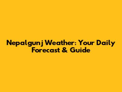 Nepalgunj Weather: Your Daily Forecast & Guide