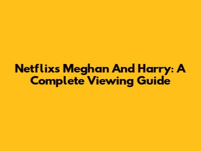 Netflix's Meghan And Harry: A Complete Viewing Guide