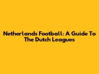 Netherlands Football: A Guide To The Dutch Leagues