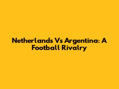 Netherlands Vs Argentina: A Football Rivalry