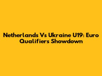 Netherlands Vs Ukraine U19: Euro Qualifiers Showdown