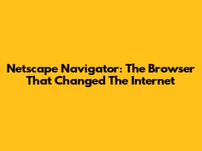 Netscape Navigator: The Browser That Changed The Internet
