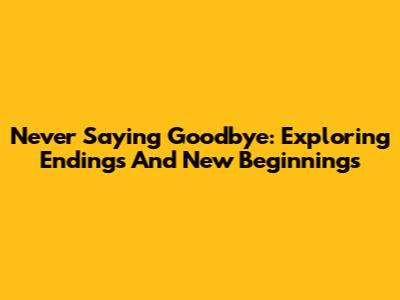 Never Saying Goodbye: Exploring Endings And New Beginnings
