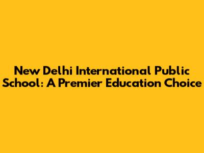 New Delhi International Public School: A Premier Education Choice