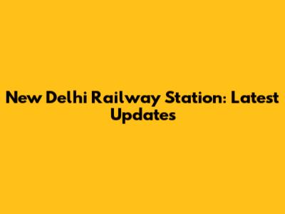 New Delhi Railway Station: Latest Updates