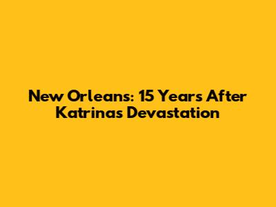 New Orleans: 15 Years After Katrina's Devastation