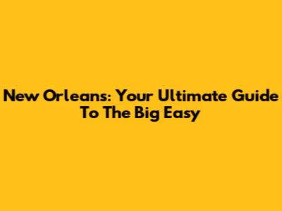 New Orleans: Your Ultimate Guide To The Big Easy