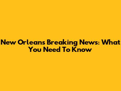 New Orleans Breaking News: What You Need To Know