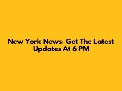 New York News: Get The Latest Updates At 6 PM