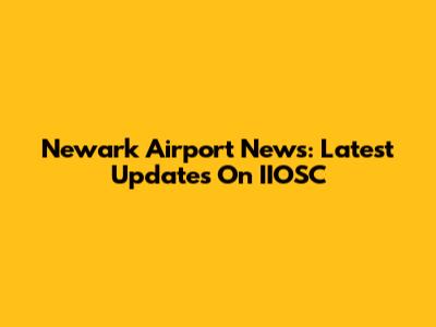 Newark Airport News: Latest Updates On IIOSC