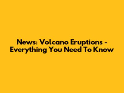 News: Volcano Eruptions - Everything You Need To Know