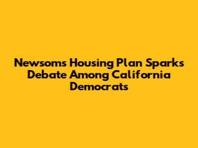 Newsom's Housing Plan Sparks Debate Among California Democrats